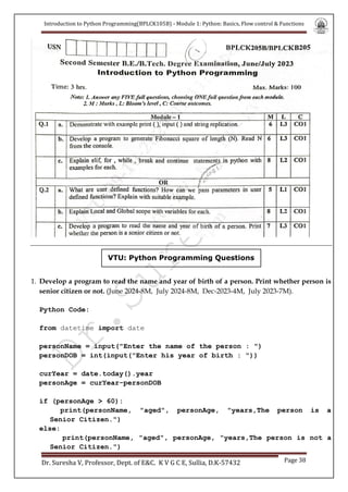 Introduction to Python Programming(BPLCK105B) - Module 1: Python: Basics, Flow control & Functions
Dr. Suresha V, Professor, Dept. of E&C. K V G C E, Sullia, D.K-57432 Page 38
VTU: Python Programming Questions
1. Develop a program to read the name and year of birth of a person. Print whether person is
senior citizen or not. (June 2024-8M, July 2024-8M, Dec-2023-4M, July 2023-7M).
Python Code:
from datetime import date
personName = input("Enter the name of the person : ")
personDOB = int(input("Enter his year of birth : "))
curYear = date.today().year
personAge = curYear-personDOB
if (personAge > 60):
print(personName, "aged", personAge, "years,The person is a
Senior Citizen.")
else:
print(personName, "aged", personAge, "years,The person is not a
Senior Citizen.")
 