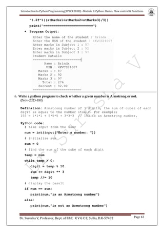 Introduction to Python Programming(BPLCK105B) - Module 1: Python: Basics, Flow control & Functions
Dr. Suresha V, Professor, Dept. of E&C. K V G C E, Sullia, D.K-57432 Page 42
"%.2f"%((stMarks1+stMarks2+stMarks3)/3))
print("=========================")
 Program Output:
6. Write a python program to check whether a given number is Armstrnog or not.
(Nov-2023-8M)
Defination: Armstrong number of 3 digits, the sum of cubes of each
digit is equal to the number itself. For example:
153 = 1*1*1 + 5*5*5 + 3*3*3 // 153 is an Armstrong number.
Python code:
# take input from the user
num = int(input("Enter a number: "))
# initialize sum
sum = 0
# find the sum of the cube of each digit
temp = num
while temp > 0:
digit = temp % 10
sum += digit ** 3
temp //= 10
# display the result
if num == sum:
print(num,"is an Armstrong number")
else:
print(num,"is not an Armstrong number")
 
