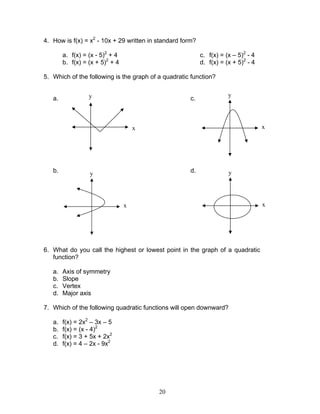 20
4. How is f(x) = x2
- 10x + 29 written in standard form?
a. f(x) = (x - 5)2
+ 4
b. f(x) = (x + 5)2
+ 4
c. f(x) = (x – 5)2
- 4
d. f(x) = (x + 5)2
- 4
5. Which of the following is the graph of a quadratic function?
a.
b.
c.
d.
6. What do you call the highest or lowest point in the graph of a quadratic
function?
a. Axis of symmetry
b. Slope
c. Vertex
d. Major axis
7. Which of the following quadratic functions will open downward?
a. f(x) = 2x2
– 3x – 5
b. f(x) = (x - 4)2
c. f(x) = 3 + 5x + 2x2
d. f(x) = 4 – 2x - 9x2
x
y
x
y
x
y
x
y
 