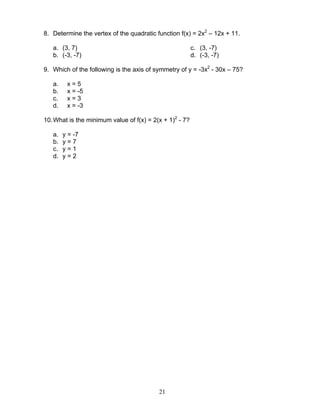 21
8. Determine the vertex of the quadratic function f(x) = 2x2
– 12x + 11.
a. (3, 7)
b. (-3, -7)
c. (3, -7)
d. (-3, -7)
9. Which of the following is the axis of symmetry of y = -3x2
- 30x – 75?
a. x = 5
b. x = -5
c. x = 3
d. x = -3
10.What is the minimum value of f(x) = 2(x + 1)2
- 7?
a. y = -7
b. y = 7
c. y = 1
d. y = 2
 