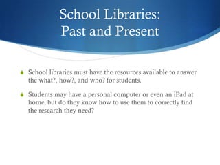 School Libraries:
             Past and Present

S School libraries must have the resources available to answer
  the what?, how?, and who? for students.

S Students may have a personal computer or even an iPad at
  home, but do they know how to use them to correctly find
  the research they need?
 