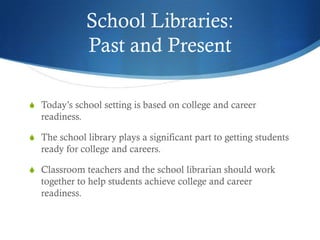 School Libraries:
                Past and Present

S Today’s school setting is based on college and career
   readiness.

S The school library plays a significant part to getting students
   ready for college and careers.

S Classroom teachers and the school librarian should work
   together to help students achieve college and career
   readiness.
 