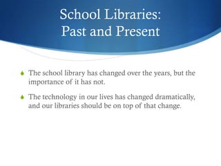 School Libraries:
            Past and Present

S The school library has changed over the years, but the
  importance of it has not.

S The technology in our lives has changed dramatically,
  and our libraries should be on top of that change.
 