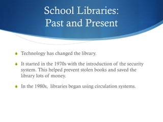 School Libraries:
              Past and Present

S Technology has changed the library.

S It started in the 1970s with the introduction of the security
  system. This helped prevent stolen books and saved the
  library lots of money.

S In the 1980s, libraries began using circulation systems.
 