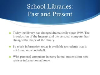 School Libraries:
             Past and Present

S Today the library has changed dramatically since 1969. The
  introduction of the Internet and the personal computer has
  changed the shape of the library.

S So much information today is available to students that is
  not found on a bookshelf.

S With personal computers in every home, students can now
  retrieve information at home.
 