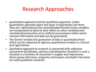 Research Approaches
• quantitative approach and the qualitative approach.-Under
quantitative approach again two types of approaches are there.
They are: inferential,(survey research)experimental (some variables
are manipulated to observe their effect on other variables) and
simulation(construction of an artificial environment within which
relevant information and data can be generated).
• The former involves the generation of data in quantitative form
which can be subjected to rigorous quantitative analysis in a formal
and rigid fashion.
• Qualitative approach to research is concerned with subjective
assessment of attitudes, opinions and behaviour. Research in such a
situation is a function of researcher’s insights and impressions.
(focus group interviews, projective techniques and depth interviews
are used qualitative research)
 