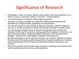Significance of Research
• “All progress is born of inquiry. Doubt is often better than overconfidence, for it
leads to inquiry, and inquiry leads to invention” - Hudson Maxim,
• Increased amounts of research make progress possible.
• Research inculcates scientific and inductive thinking and it promotes the
development of logical habits of thinking and organization.
• The role of research in several fields of applied economics, whether related to
business or to the economy as a whole, has greatly increased in modern times.
• The increasingly complex nature of business and government has focused
attention on the use of research in solving operational problems. Research, as an
aid to economic policy, has gained added importance, both for government
(Budget) and business. (Investigation, diagnosis and prognosis)
• Decision-making may not be a part of research, but research certainly facilitates
the decisions of the policy maker. Research has its special significance in solving
various operational research teams and planning problems of business and
industry.
• Research is equally important for social scientists in studying social relationships
and in seeking answers to various social problems.
 