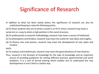 Significance of Research
In addition to what has been stated above, the significance of research can also be
understood keeping in view the following points:
(a) To those students who are to write a master’s or Ph.D. thesis, research may mean a
careerism or a way to attain a high position in the social structure;
(b) To professionals in research methodology, research may mean a source of livelihood;
(c) To philosophers and thinkers, research may mean the outlet for new ideas and insights;
(d) To literary men and women, research may mean the development of new styles and
creative
work;
(e) To analysts and intellectuals, research may mean the generalizations of new theories.
Thus, research is the fountain of knowledge for the sake of knowledge and an important
source of providing guidelines for solving different business, governmental and social
problems. It is a sort of formal training which enables one to understand the new
developments in one’s field in a better way.
 