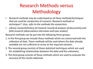 Research Methods versus
Methodology
• Research methods may be understood as all those methods/techniques
that are used for conduction of research. Research methods or
techniques*, thus, refer to the methods the researchers.
• Library research(History of research records & analysis of documents) and
field research (observations interviews and case studies)
Research methods can be put into the following three groups:
1. In the first group we include those methods which are concerned with the
collection of data. These methods will be used where the data already
available are not sufficient to arrive at the required solution;
2. The second group consists of those statistical techniques which are used
for establishing relationships between the data and the unknowns;
3. The third group consists of those methods which are used to evaluate the
accuracy of the results obtained.
 