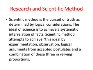 Research and Scientific Method
• Scientific method is the pursuit of truth as
determined by logical considerations. The
ideal of science is to achieve a systematic
interrelation of facts. Scientific method
attempts to achieve “this ideal by
experimentation, observation, logical
arguments from accepted postulates and a
combination of these three in varying
proportions.
 