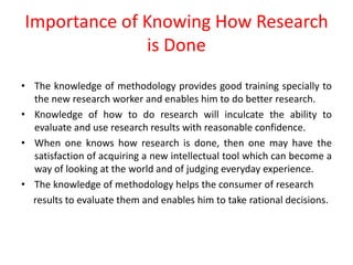 Importance of Knowing How Research
is Done
• The knowledge of methodology provides good training specially to
the new research worker and enables him to do better research.
• Knowledge of how to do research will inculcate the ability to
evaluate and use research results with reasonable confidence.
• When one knows how research is done, then one may have the
satisfaction of acquiring a new intellectual tool which can become a
way of looking at the world and of judging everyday experience.
• The knowledge of methodology helps the consumer of research
results to evaluate them and enables him to take rational decisions.
 