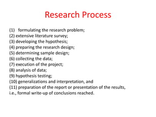 Research Process
(1) formulating the research problem;
(2) extensive literature survey;
(3) developing the hypothesis;
(4) preparing the research design;
(5) determining sample design;
(6) collecting the data;
(7) execution of the project;
(8) analysis of data;
(9) hypothesis testing;
(10) generalizations and interpretation, and
(11) preparation of the report or presentation of the results,
i.e., formal write-up of conclusions reached.
 