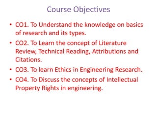 Course Objectives
• CO1. To Understand the knowledge on basics
of research and its types.
• CO2. To Learn the concept of Literature
Review, Technical Reading, Attributions and
Citations.
• CO3. To learn Ethics in Engineering Research.
• CO4. To Discuss the concepts of Intellectual
Property Rights in engineering.
 