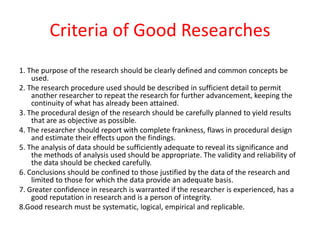 Criteria of Good Researches
1. The purpose of the research should be clearly defined and common concepts be
used.
2. The research procedure used should be described in sufficient detail to permit
another researcher to repeat the research for further advancement, keeping the
continuity of what has already been attained.
3. The procedural design of the research should be carefully planned to yield results
that are as objective as possible.
4. The researcher should report with complete frankness, flaws in procedural design
and estimate their effects upon the findings.
5. The analysis of data should be sufficiently adequate to reveal its significance and
the methods of analysis used should be appropriate. The validity and reliability of
the data should be checked carefully.
6. Conclusions should be confined to those justified by the data of the research and
limited to those for which the data provide an adequate basis.
7. Greater confidence in research is warranted if the researcher is experienced, has a
good reputation in research and is a person of integrity.
8.Good research must be systematic, logical, empirical and replicable.
 