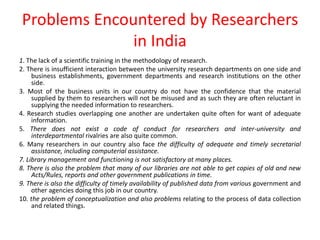 Problems Encountered by Researchers
in India
1. The lack of a scientific training in the methodology of research.
2. There is insufficient interaction between the university research departments on one side and
business establishments, government departments and research institutions on the other
side.
3. Most of the business units in our country do not have the confidence that the material
supplied by them to researchers will not be misused and as such they are often reluctant in
supplying the needed information to researchers.
4. Research studies overlapping one another are undertaken quite often for want of adequate
information.
5. There does not exist a code of conduct for researchers and inter-university and
interdepartmental rivalries are also quite common.
6. Many researchers in our country also face the difficulty of adequate and timely secretarial
assistance, including computerial assistance.
7. Library management and functioning is not satisfactory at many places.
8. There is also the problem that many of our libraries are not able to get copies of old and new
Acts/Rules, reports and other government publications in time.
9. There is also the difficulty of timely availability of published data from various government and
other agencies doing this job in our country.
10. the problem of conceptualization and also problems relating to the process of data collection
and related things.
 