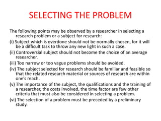SELECTING THE PROBLEM
The following points may be observed by a researcher in selecting a
research problem or a subject for research:
(i) Subject which is overdone should not be normally chosen, for it will
be a difficult task to throw any new light in such a case.
(ii) Controversial subject should not become the choice of an average
researcher.
(iii) Too narrow or too vague problems should be avoided.
(iv) The subject selected for research should be familiar and feasible so
that the related research material or sources of research are within
one’s reach.
(v) The importance of the subject, the qualifications and the training of
a researcher, the costs involved, the time factor are few other
criteria that must also be considered in selecting a problem.
(vi) The selection of a problem must be preceded by a preliminary
study.
 