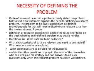 NECESSITY OF DEFINING THE
PROBLEM
• Quite often we all hear that a problem clearly stated is a problem
half solved. This statement signifies the need for defining a research
problem. The problem to be investigated must be defined
unambiguously for that will help to discriminate relevant data from
the irrelevant ones. A proper
• definition of research problem will enable the researcher to be on
the track whereas an ill-defined problem may create hurdles.
• Questions like: What data are to be collected?
• What characteristics of data are relevant and need to be studied?
What relations are to be explored.
• What techniques are to be used for the purpose?
• and similar other questions crop up in the mind of the researcher
who can well plan his strategy and find answers to all such
questions only when the research problem has been well defined.
 
