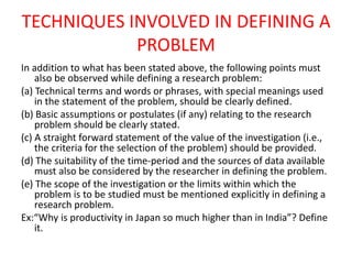 TECHNIQUES INVOLVED IN DEFINING A
PROBLEM
In addition to what has been stated above, the following points must
also be observed while defining a research problem:
(a) Technical terms and words or phrases, with special meanings used
in the statement of the problem, should be clearly defined.
(b) Basic assumptions or postulates (if any) relating to the research
problem should be clearly stated.
(c) A straight forward statement of the value of the investigation (i.e.,
the criteria for the selection of the problem) should be provided.
(d) The suitability of the time-period and the sources of data available
must also be considered by the researcher in defining the problem.
(e) The scope of the investigation or the limits within which the
problem is to be studied must be mentioned explicitly in defining a
research problem.
Ex:“Why is productivity in Japan so much higher than in India”? Define
it.
 