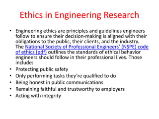 Ethics in Engineering Research
• Engineering ethics are principles and guidelines engineers
follow to ensure their decision-making is aligned with their
obligations to the public, their clients, and the industry.
The National Society of Professional Engineers’ (NSPE) code
of ethics (pdf) outlines the standards of ethical behavior
engineers should follow in their professional lives. Those
include:
• Protecting public safety
• Only performing tasks they’re qualified to do
• Being honest in public communications
• Remaining faithful and trustworthy to employers
• Acting with integrity
 