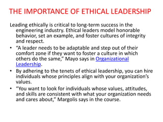 THE IMPORTANCE OF ETHICAL LEADERSHIP
Leading ethically is critical to long-term success in the
engineering industry. Ethical leaders model honorable
behavior, set an example, and foster cultures of integrity
and respect.
• “A leader needs to be adaptable and step out of their
comfort zone if they want to foster a culture in which
others do the same,” Mayo says in Organizational
Leadership.
• By adhering to the tenets of ethical leadership, you can hire
individuals whose principles align with your organization’s
values.
• “You want to look for individuals whose values, attitudes,
and skills are consistent with what your organization needs
and cares about,” Margolis says in the course.
 