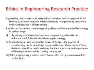 Ethics in Engineering Research Practice
Engineering researchers must make ethical decisions and be responsible for
the impact of their research. Information used in engineering research is
important because it affects people.
Scientists make various choices regarding ethics and the impact of technology
in various ways:
(i) By setting ethical standards up front, engineering scientists can
influence the full benefits of advancing technology.
(ii) Researchers can also tap into the power of design—the process of
transforming needs into designs designed to meet those needs. Ethical
decisions should be made to determine the importance and importance
of the requirements while creating the process.
(iii) Third, engineering scientists must choose different options to complete
similar tasks.
 