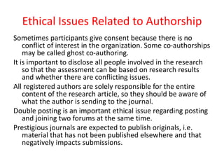 Ethical Issues Related to Authorship
Sometimes participants give consent because there is no
conflict of interest in the organization. Some co-authorships
may be called ghost co-authoring.
It is important to disclose all people involved in the research
so that the assessment can be based on research results
and whether there are conflicting issues.
All registered authors are solely responsible for the entire
content of the research article, so they should be aware of
what the author is sending to the journal.
Double posting is an important ethical issue regarding posting
and joining two forums at the same time.
Prestigious journals are expected to publish originals, i.e.
material that has not been published elsewhere and that
negatively impacts submissions.
 