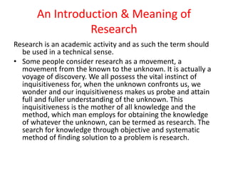 An Introduction & Meaning of
Research
Research is an academic activity and as such the term should
be used in a technical sense.
• Some people consider research as a movement, a
movement from the known to the unknown. It is actually a
voyage of discovery. We all possess the vital instinct of
inquisitiveness for, when the unknown confronts us, we
wonder and our inquisitiveness makes us probe and attain
full and fuller understanding of the unknown. This
inquisitiveness is the mother of all knowledge and the
method, which man employs for obtaining the knowledge
of whatever the unknown, can be termed as research. The
search for knowledge through objective and systematic
method of finding solution to a problem is research.
 