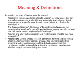 Meaning & Definitions
Re search comprises of two aspects: Re + search
• Research in common parlance refers to a search for knowledge. One can
also define research as a scientific and systematic search for pertinent
information on a specific topic. In fact, research is an art of scientific
investigation.
• The Advanced Learner’s Dictionary of Current English lays down the
meaning of research as “a careful investigation or inquiry specially through
search for new facts in any branch of Knowledge.”
• Redman and Mory define research as a “systematized effort to gain new
knowledge.”
• According to Clifford Woody research comprises defining and redefining
problems, formulating hypothesis or suggested solutions; collecting,
organizing and evaluating data; making deductions and reaching
conclusions; and at last carefully testing the conclusions to determine
whether they fit the formulating hypothesis.
 