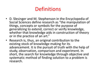 Definitions
• D. Slesinger and M. Stephenson in the Encyclopedia of
Social Sciences define research as “the manipulation of
things, concepts or symbols for the purpose of
generalizing to extend, correct or verify knowledge,
whether that knowledge aids in construction of theory
or in the practice of an art.”
• Research is, thus, an original contribution to the
existing stock of knowledge making for its
advancement. It is the pursuit of truth with the help of
study, observation, comparison and experiment. In
short, the search for knowledge through objective and
systematic method of finding solution to a problem is
research.
 