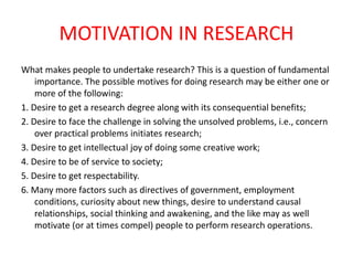 MOTIVATION IN RESEARCH
What makes people to undertake research? This is a question of fundamental
importance. The possible motives for doing research may be either one or
more of the following:
1. Desire to get a research degree along with its consequential benefits;
2. Desire to face the challenge in solving the unsolved problems, i.e., concern
over practical problems initiates research;
3. Desire to get intellectual joy of doing some creative work;
4. Desire to be of service to society;
5. Desire to get respectability.
6. Many more factors such as directives of government, employment
conditions, curiosity about new things, desire to understand causal
relationships, social thinking and awakening, and the like may as well
motivate (or at times compel) people to perform research operations.
 