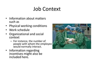 Job Context
• Information about matters
such as
• Physical working conditions
• Work schedule
• Organizational and social
context
– For instance, the number of
people with whom the employee
would normally interact.
• Information regarding
incentives might also be
included here.
 