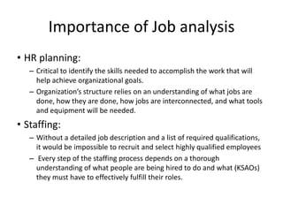 Importance of Job analysis
• HR planning:
– Critical to identify the skills needed to accomplish the work that will
help achieve organizational goals.
– Organization’s structure relies on an understanding of what jobs are
done, how they are done, how jobs are interconnected, and what tools
and equipment will be needed.
• Staffing:
– Without a detailed job description and a list of required qualifications,
it would be impossible to recruit and select highly qualified employees
– Every step of the staffing process depends on a thorough
understanding of what people are being hired to do and what (KSAOs)
they must have to effectively fulfill their roles.
 