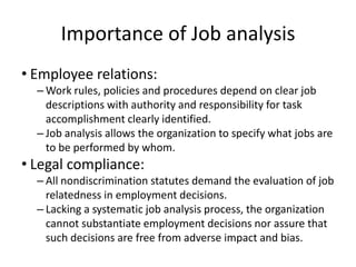 Importance of Job analysis
• Employee relations:
– Work rules, policies and procedures depend on clear job
descriptions with authority and responsibility for task
accomplishment clearly identified.
– Job analysis allows the organization to specify what jobs are
to be performed by whom.
• Legal compliance:
– All nondiscrimination statutes demand the evaluation of job
relatedness in employment decisions.
– Lacking a systematic job analysis process, the organization
cannot substantiate employment decisions nor assure that
such decisions are free from adverse impact and bias.
 