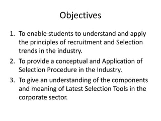 Objectives
1. To enable students to understand and apply
the principles of recruitment and Selection
trends in the industry.
2. To provide a conceptual and Application of
Selection Procedure in the Industry.
3. To give an understanding of the components
and meaning of Latest Selection Tools in the
corporate sector.
 