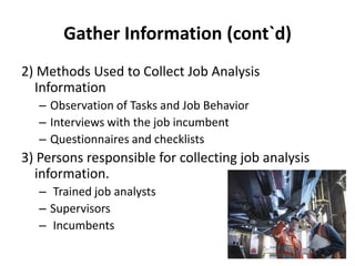 Gather Information (cont`d)
2) Methods Used to Collect Job Analysis
Information
– Observation of Tasks and Job Behavior
– Interviews with the job incumbent
– Questionnaires and checklists
3) Persons responsible for collecting job analysis
information.
– Trained job analysts
– Supervisors
– Incumbents
 