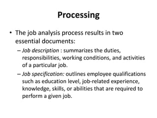 Processing
• The job analysis process results in two
essential documents:
– Job description : summarizes the duties,
responsibilities, working conditions, and activities
of a particular job.
– Job specification: outlines employee qualifications
such as education level, job-related experience,
knowledge, skills, or abilities that are required to
perform a given job.
 