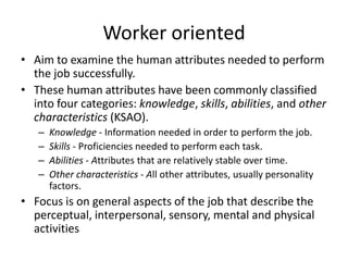 Worker oriented
• Aim to examine the human attributes needed to perform
the job successfully.
• These human attributes have been commonly classified
into four categories: knowledge, skills, abilities, and other
characteristics (KSAO).
– Knowledge - Information needed in order to perform the job.
– Skills - Proficiencies needed to perform each task.
– Abilities - Attributes that are relatively stable over time.
– Other characteristics - All other attributes, usually personality
factors.
• Focus is on general aspects of the job that describe the
perceptual, interpersonal, sensory, mental and physical
activities
 