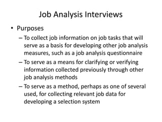 Job Analysis Interviews
• Purposes
– To collect job information on job tasks that will
serve as a basis for developing other job analysis
measures, such as a job analysis questionnaire
– To serve as a means for clarifying or verifying
information collected previously through other
job analysis methods
– To serve as a method, perhaps as one of several
used, for collecting relevant job data for
developing a selection system
 