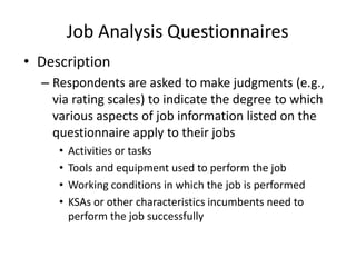 Job Analysis Questionnaires
• Description
– Respondents are asked to make judgments (e.g.,
via rating scales) to indicate the degree to which
various aspects of job information listed on the
questionnaire apply to their jobs
• Activities or tasks
• Tools and equipment used to perform the job
• Working conditions in which the job is performed
• KSAs or other characteristics incumbents need to
perform the job successfully
 