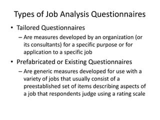 Types of Job Analysis Questionnaires
• Tailored Questionnaires
– Are measures developed by an organization (or
its consultants) for a specific purpose or for
application to a specific job
• Prefabricated or Existing Questionnaires
– Are generic measures developed for use with a
variety of jobs that usually consist of a
preestablished set of items describing aspects of
a job that respondents judge using a rating scale
 