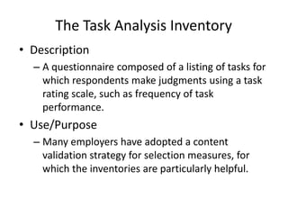 The Task Analysis Inventory
• Description
– A questionnaire composed of a listing of tasks for
which respondents make judgments using a task
rating scale, such as frequency of task
performance.
• Use/Purpose
– Many employers have adopted a content
validation strategy for selection measures, for
which the inventories are particularly helpful.
 