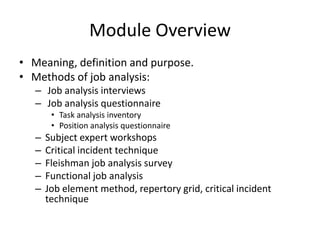 Module Overview
• Meaning, definition and purpose.
• Methods of job analysis:
– Job analysis interviews
– Job analysis questionnaire
• Task analysis inventory
• Position analysis questionnaire
– Subject expert workshops
– Critical incident technique
– Fleishman job analysis survey
– Functional job analysis
– Job element method, repertory grid, critical incident
technique
 