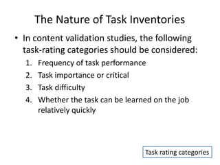 The Nature of Task Inventories
• In content validation studies, the following
task-rating categories should be considered:
1. Frequency of task performance
2. Task importance or critical
3. Task difficulty
4. Whether the task can be learned on the job
relatively quickly
Task rating categories
 