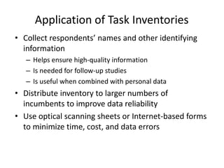 Application of Task Inventories
• Collect respondents’ names and other identifying
information
– Helps ensure high-quality information
– Is needed for follow-up studies
– Is useful when combined with personal data
• Distribute inventory to larger numbers of
incumbents to improve data reliability
• Use optical scanning sheets or Internet-based forms
to minimize time, cost, and data errors
 
