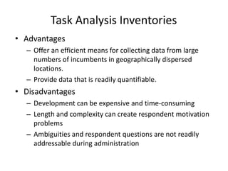 Task Analysis Inventories
• Advantages
– Offer an efficient means for collecting data from large
numbers of incumbents in geographically dispersed
locations.
– Provide data that is readily quantifiable.
• Disadvantages
– Development can be expensive and time-consuming
– Length and complexity can create respondent motivation
problems
– Ambiguities and respondent questions are not readily
addressable during administration
 