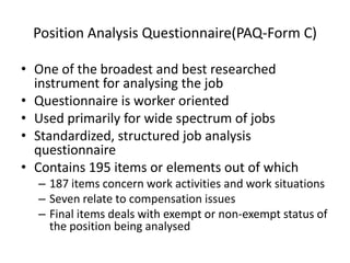 Position Analysis Questionnaire(PAQ-Form C)
• One of the broadest and best researched
instrument for analysing the job
• Questionnaire is worker oriented
• Used primarily for wide spectrum of jobs
• Standardized, structured job analysis
questionnaire
• Contains 195 items or elements out of which
– 187 items concern work activities and work situations
– Seven relate to compensation issues
– Final items deals with exempt or non-exempt status of
the position being analysed
 