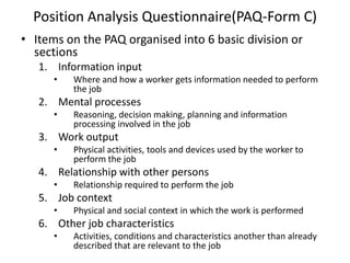 Position Analysis Questionnaire(PAQ-Form C)
• Items on the PAQ organised into 6 basic division or
sections
1. Information input
• Where and how a worker gets information needed to perform
the job
2. Mental processes
• Reasoning, decision making, planning and information
processing involved in the job
3. Work output
• Physical activities, tools and devices used by the worker to
perform the job
4. Relationship with other persons
• Relationship required to perform the job
5. Job context
• Physical and social context in which the work is performed
6. Other job characteristics
• Activities, conditions and characteristics another than already
described that are relevant to the job
 