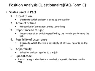 Position Analysis Questionnaire(PAQ-Form C)
• Scales used in PAQ
1. Extent of use
• Degree to which an item is used by the worker
2. Amount of time
• Proportion of time spent doing something
3. Importance to this job
• Importance of an activity specified by the item in performing the
job
4. Possibility of occurrence
• Degree to which there is a possibility of physical hazards on the
job
5. Applicability
• Whether an item applies to the job
– Special code
• Special rating scales that are used with a particular item on the
PAQ
 