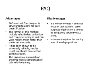 PAQ
Advantages
• PAQ method / technique: is
structured to allow for easy
quantification.
• The format of this method
include in both data collection
and computer analysis and can
yield results much faster than
the other methods.
• It has been shown to be
extremely reliable, results
usually replicate on a second
administration.
• The taxonomic approach of
the PAQ makes comparison of
jobs relatively easy.
Disadvantages
• It is worker oriented it does not
focus on task activities, some
purposes of job analysis cannot
be adequately served by PAQ
alone.
• Instrument requires the reading
level of a college graduate.
 