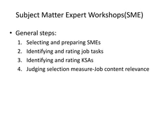 Subject Matter Expert Workshops(SME)
• General steps:
1. Selecting and preparing SMEs
2. Identifying and rating job tasks
3. Identifying and rating KSAs
4. Judging selection measure-Job content relevance
 